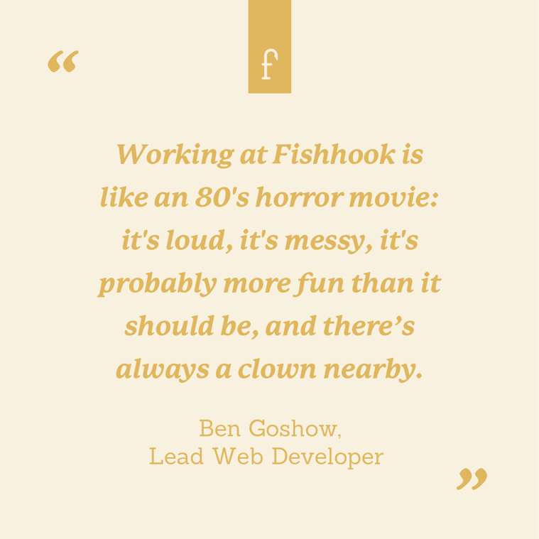 Working at Fishhook is like an 80's horror movie: it's loud, it's messy, it's probably more fun than it should be, and there’s always a clown nearby. --Ben Goshow, Lead Web Developer