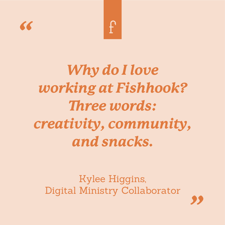 Why do I love working at Fishhook? Three words: creativity, community, and snacks. --Kylee Higgins, Digital Ministry Collaborator