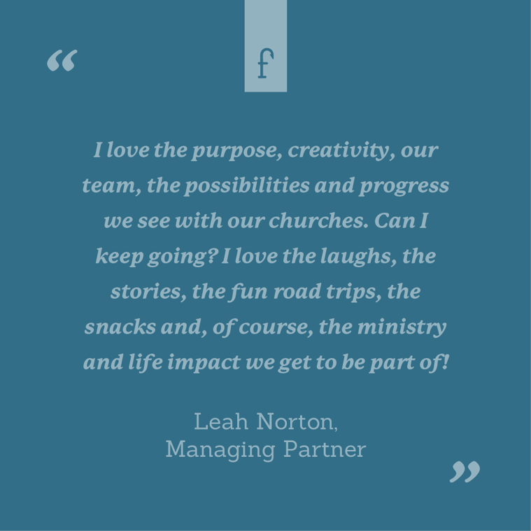 I love the purpose, creativity, our team, the possibilities and progress we see with our churches. Can I keep going? I love the laughs, the stories, the fun road trips, the snacks and, of course, the ministry and life impact we get to be part of! --Leah Norton, Partner