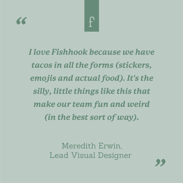 I love Fishhook because we have tacos in all the forms (stickers, emojis and actual food). It's the silly, little things like this that make our team fun and weird (in the best sort of way). --Meredith Erwin, Lead Visual Designer