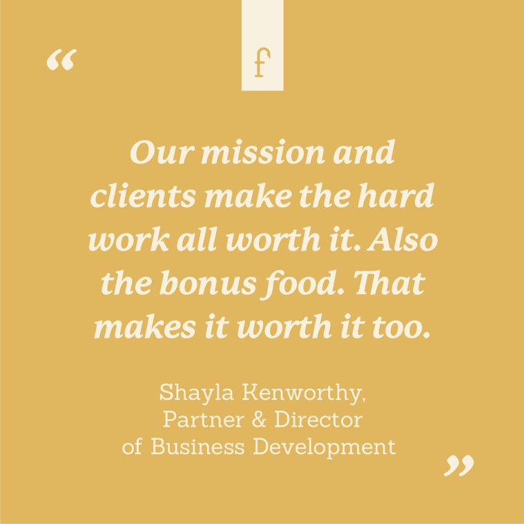 Our mission and clients make the hard work all worth it. Also the bonus food. That makes it worth it too. --Shayla Kenworthy , Partner & Director of Business Development